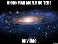 любимая моя,я по тебе скучаю