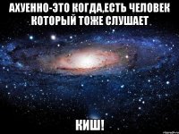 ахуенно-это когда,есть человек который тоже слушает киш!