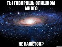 ты говоришь слишком много не кажется?