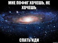 мне пофиг хочешь, не хочешь спать иди