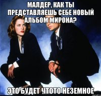 малдер, как ты представляешь себе новый альбом мирона? это будет чтото неземное