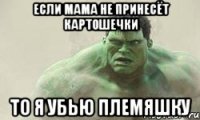 если мама не принесёт картошечки то я убью племяшку