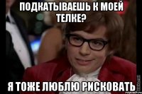 подкатываешь к моей телке? я тоже люблю рисковать