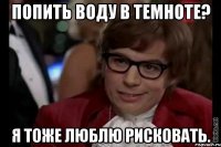 попить воду в темноте? я тоже люблю рисковать.