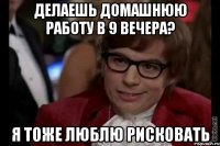 делаешь домашнюю работу в 9 вечера? я тоже люблю рисковать