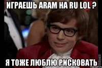 играешь aram на ru lol ? я тоже люблю рисковать