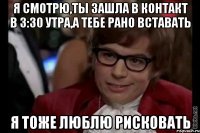 я смотрю,ты зашла в контакт в 3:30 утра,а тебе рано вставать я тоже люблю рисковать