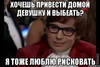 хочешь привести домой девушку и выбеать? я тоже люблю рисковать