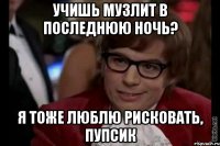 учишь музлит в последнюю ночь? я тоже люблю рисковать, пупсик