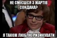 не смієшся з жартів сондака? я також люблю ризикувати