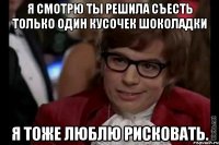 я смотрю ты решила съесть только один кусочек шоколадки я тоже люблю рисковать.