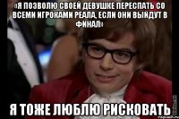 «я позволю своей девушке переспать со всеми игроками реала, если они выйдут в финал» я тоже люблю рисковать