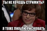 ты не хочешь стримить? я тоже люблю рисковать