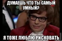 думаешь что ты самый умный? я тоже люблю рисковать