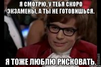 я смотрю, у тебя скоро экзамены, а ты не готовишься. я тоже люблю рисковать.