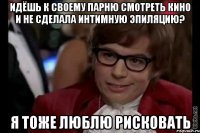 идёшь к своему парню смотреть кино и не сделала интимную эпиляцию? я тоже люблю рисковать