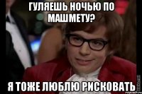 гуляешь ночью по машмету? я тоже люблю рисковать