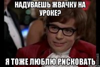 надуваешь жвачку на уроке? я тоже люблю рисковать