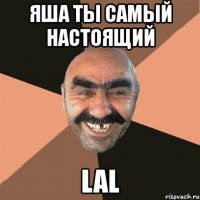 яша ты самый настоящий lal