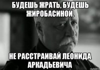 будешь жрать, будешь жиробасиной. не расстраивай леонида аркадьевича