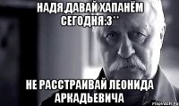 надя,давай хапанём сегодня:3** не расстраивай леонида аркадьевича