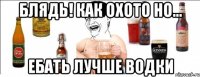 блядь! как охото но... ебать лучше водки