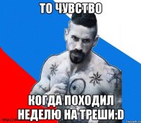 то чувство когда походил неделю на треши:d