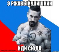 э ржавый!шишкин иди сюда