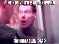 я не хочу что бы ты курил понимаешь!?!??