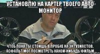 установлю на картер твоего авто монитор чтоб пока ты стоишь в пробке на энтузиастов, асфальт мог посмотреть какой-нибудь фильм