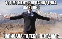 тот момент, когда надечка шаройко написала: "я тебя не отдам!"