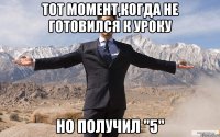 тот момент,когда не готовился к уроку но получил "5"