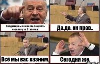 Владимир вы не смеете покупать королеву за 2 тапочка. Да.да. он прав.. Всё мы вас казним. Сегодня же.