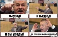 ты урод! и ты урод! и вы уроды! да пошли вы все уроды!