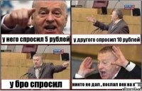 у него спросил 5 рублей у другого спросил 10 рублей у бро спросил никто не дал , послал вех на х**!!!