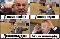 Денчик заебал Денчик ахуел Денчик мудак Дайте ему пизды кто-нибудь