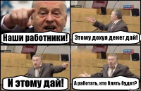 Наши работники! Этому дохуя денег дай! И этому дай! А работать, кто блять будет?