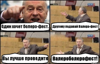 Один хочет болеро-фест. Другому подавай Валера-фест Вы лучше проведите Валероболерофест!