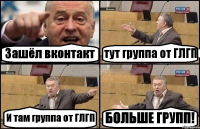 Зашёл вконтакт тут группа от ГЛГП И там группа от ГЛГП БОЛЬШЕ ГРУПП!