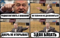 РЕШИЛ ПОГУЛЯТЬ С ВАВАНОМ НА ТЕЛЕФОН НЕ ДОЗВОНИТЬСЯ ДВЕРЬ НЕ ОТКРЫВАЕТ ЗДОХ БЛЕАТЬ