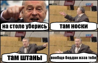 на столе уберись там носки там штаны вообще бордак изза тебя