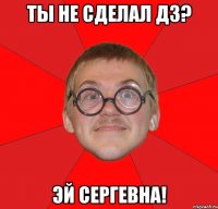 ты не сделал дз? эй сергевна!