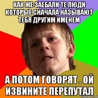 как же заебали те люди которые сначала называют тебя другим именем а потом говорят . ой извините перепутал