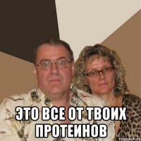  это все от твоих протеинов