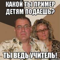 какой ты пример детям подаешь? ты ведь учитель!