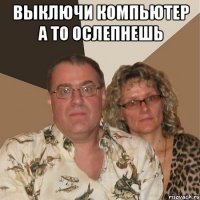 выключи компьютер а то ослепнешь 