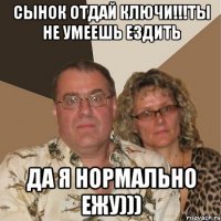 сынок отдай ключи!!!ты не умеешь ездить да я нормально ежу)))