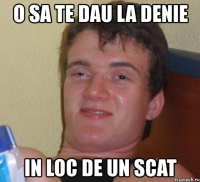 o sa te dau la denie in loc de un scat