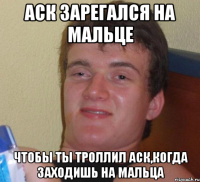 аск зарегался на мальце чтобы ты троллил аск,когда заходишь на мальца