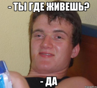 - ты где живешь? - да